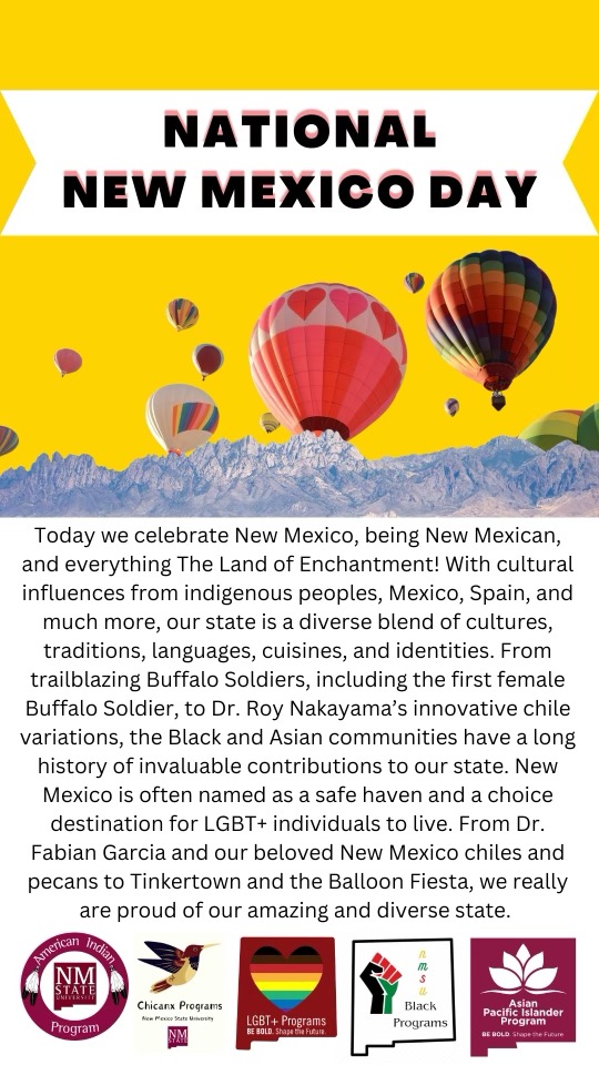 Poster for National New Mexico Day with hot air balloons over mountains and descriptive text about New Mexico's diversity and culture. Various program logos are displayed at the bottom.  Text Transcription:  National New Mexico Day  Today we celebrate New Mexico, being New Mexican, and everything The Land of Enchantment! With cultural influences from indigenous peoples, Mexico, Spain, and much more, our state is a diverse blend of cultures, traditions, languages, cuisines, and identities. From trailblazing Buffalo Soldiers, including the first female Buffalo Soldier, to Dr. Roy Nakayama’s innovative chile variations, the Black and Asian communities have a long history of invaluable contributions to our state. New Mexico is often named as a safe haven and a choice destination for LGBT+ individuals to live. From Dr. Fabian Garcia and our beloved New Mexico chiles and pecans to Tinkertown and the Balloon Fiesta, we really are proud of our amazing and diverse state.  Program Logos from Left to Right:  "American Indian Program" "Chicanx Programs" "LGBT+ Programs" "Black Programs" "Asian Pacific Islander Programs"